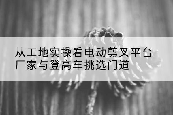 中站电动剪叉升降平台厂家-从工地实操看电动剪叉平台厂家与登高车挑选门道