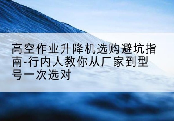 中站升降平台厂家-高空作业升降机选购避坑指南-行内人教你从厂家到型号一次选对