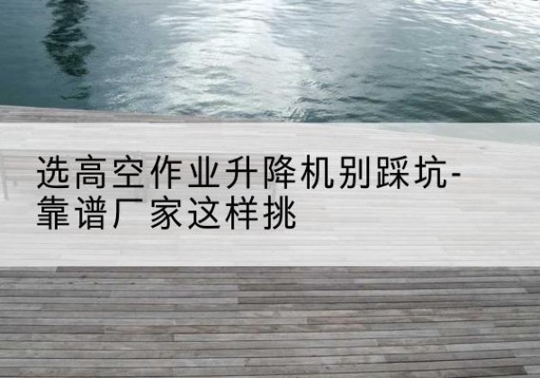 中站剪叉式升降机厂家-选高空作业升降机别踩坑-靠谱厂家这样挑