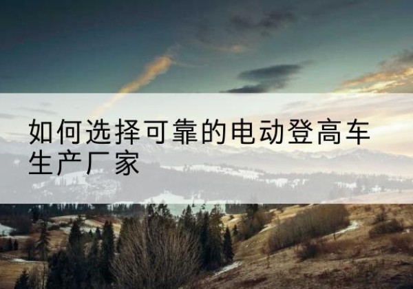 中站电动登高车厂家-如何选择可靠的电动登高车生产厂家
