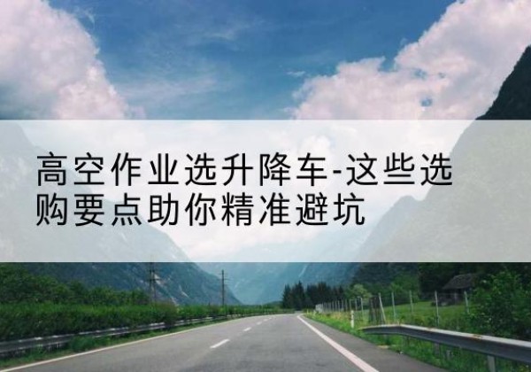 中站升降车厂家-高空作业选升降车-这些选购要点助你*避坑